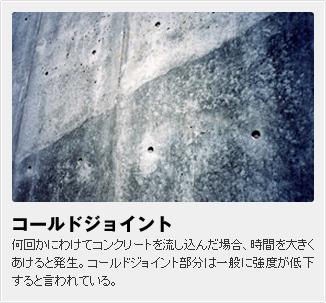 コールドジョイント:何回かにわけてコンクリートを流し込んだ場合、時間を大きくあけると発生。コールドジョイント部分は一般に強度が低下すると言われている。